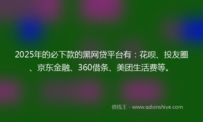 2025年的必下款的黑网贷平台有：花呗、投友圈、京东金融、360借条、美团生活费等。