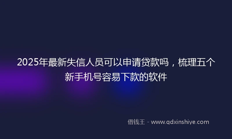 2025年最新失信人员可以申请贷款吗，梳理五个新手机号容易下款的软件