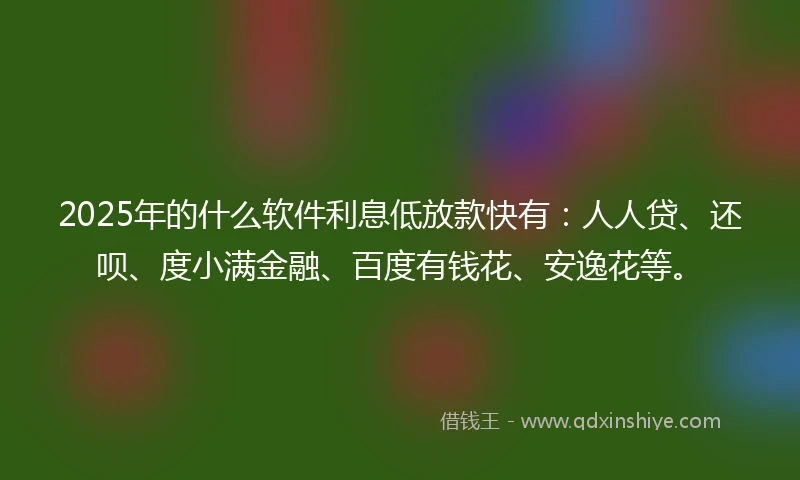 2025年的什么软件利息低放款快有：人人贷、还呗、度小满金融、百度有钱花、安逸花等。