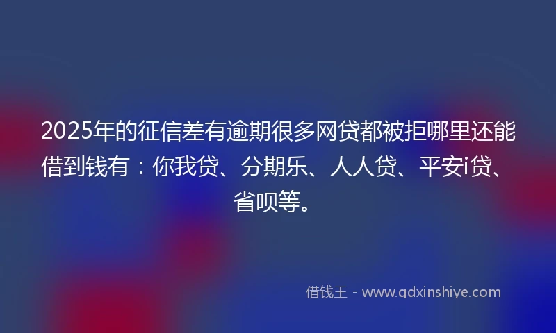 2025年的征信差有逾期很多网贷都被拒哪里还能借到钱有：你我贷、分期乐、人人贷、平安i贷、省呗等。