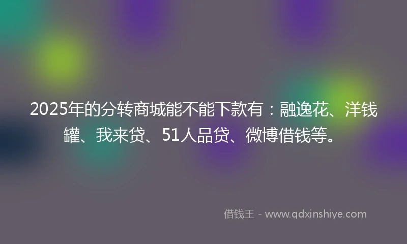 2025年的分转商城能不能下款有：融逸花、洋钱罐、我来贷、51人品贷、微博借钱等。