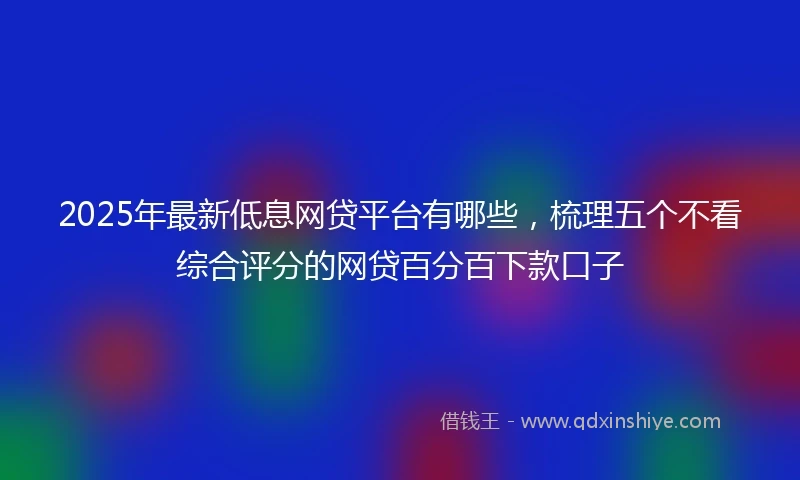 2025年最新低息网贷平台有哪些，梳理五个不看综合评分的网贷百分百下款口子