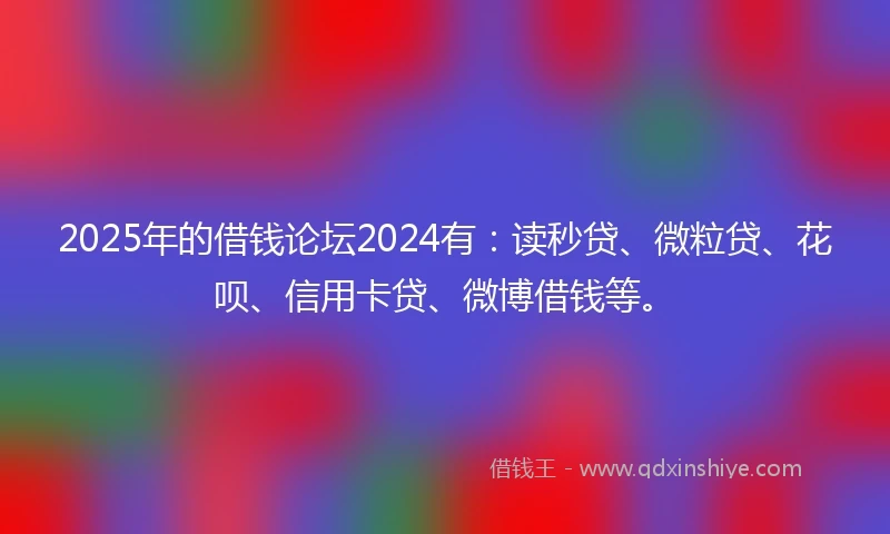 2025年的借钱论坛2024有：读秒贷、微粒贷、花呗、信用卡贷、微博借钱等。