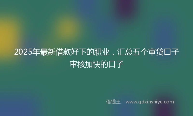 2025年最新借款好下的职业，汇总五个审贷口子审核加快的口子