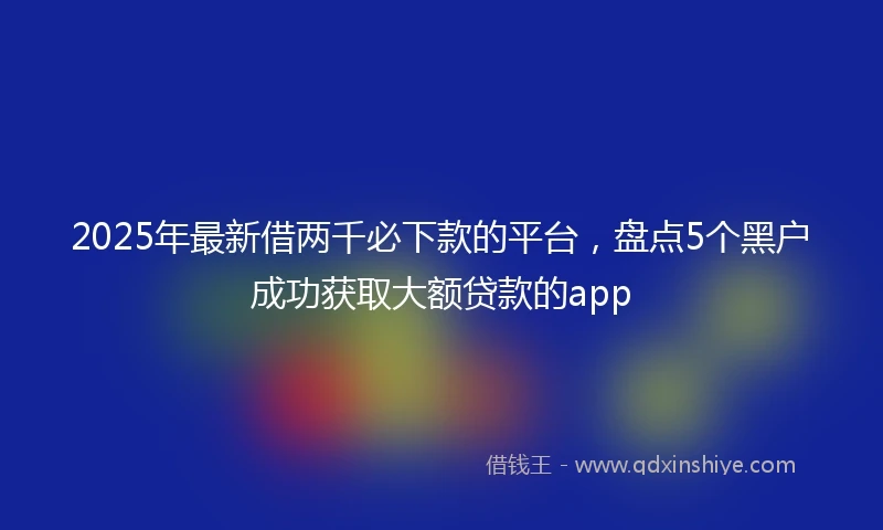 2025年最新借两千必下款的平台，盘点5个黑户成功获取大额贷款的app