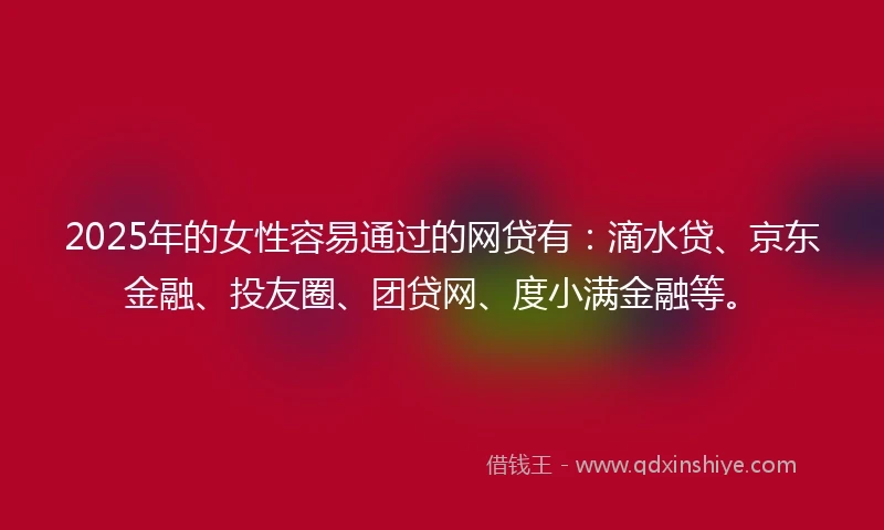 2025年的女性容易通过的网贷有：滴水贷、京东金融、投友圈、团贷网、度小满金融等。