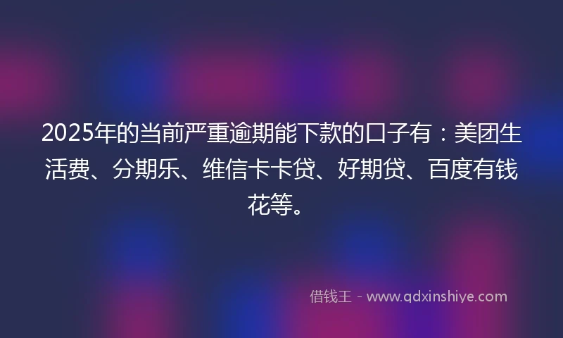 2025年的当前严重逾期能下款的口子有：美团生活费、分期乐、维信卡卡贷、好期贷、百度有钱花等。