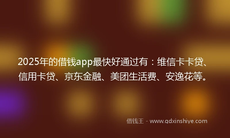 2025年的借钱app最快好通过有：维信卡卡贷、信用卡贷、京东金融、美团生活费、安逸花等。