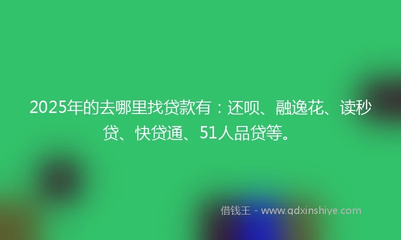 2025年的去哪里找贷款有：还呗、融逸花、读秒贷、快贷通、51人品贷等。