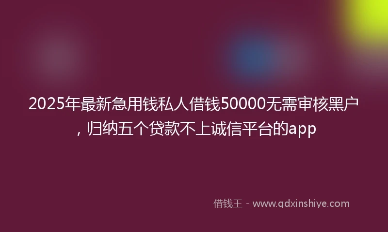 2025年最新急用钱私人借钱50000无需审核黑户，归纳五个贷款不上诚信平台的app