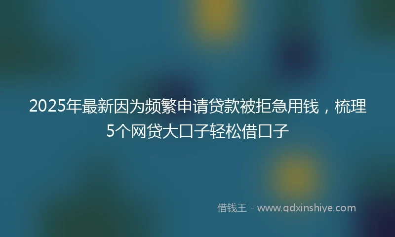 2025年最新因为频繁申请贷款被拒急用钱，梳理5个网贷大口子轻松借口子