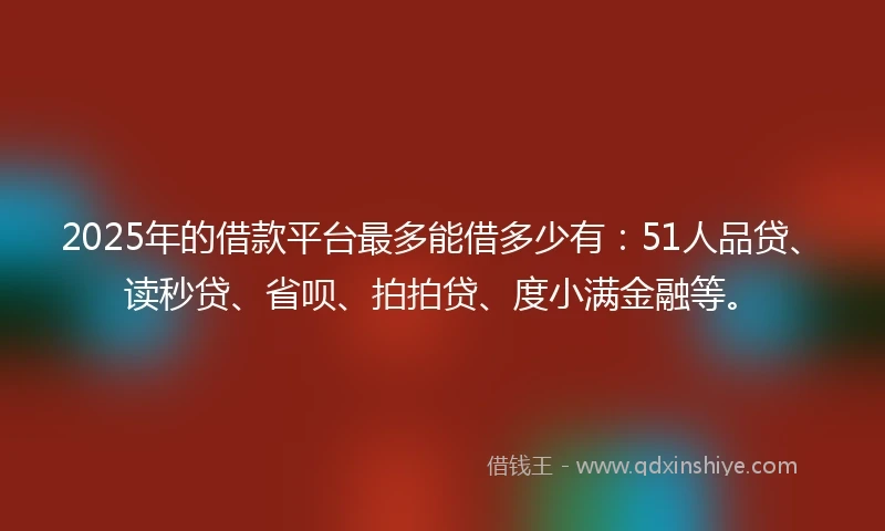 2025年的借款平台最多能借多少有：51人品贷、读秒贷、省呗、拍拍贷、度小满金融等。