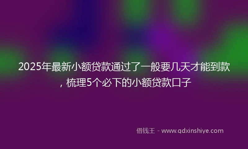 2025年最新小额贷款通过了一般要几天才能到款，梳理5个必下的小额贷款口子