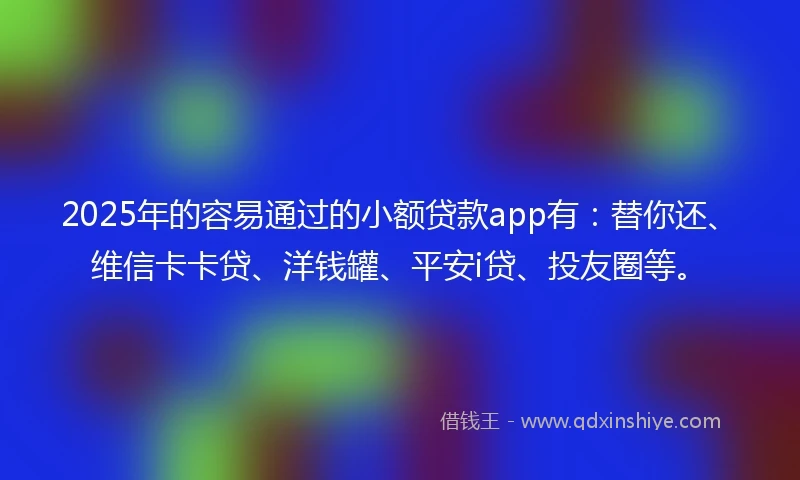 2025年的容易通过的小额贷款app有：替你还、维信卡卡贷、洋钱罐、平安i贷、投友圈等。