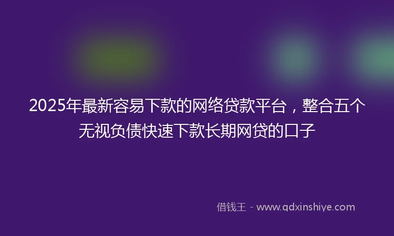 2025年最新容易下款的网络贷款平台，整合五个无视负债快速下款长期网贷的口子
