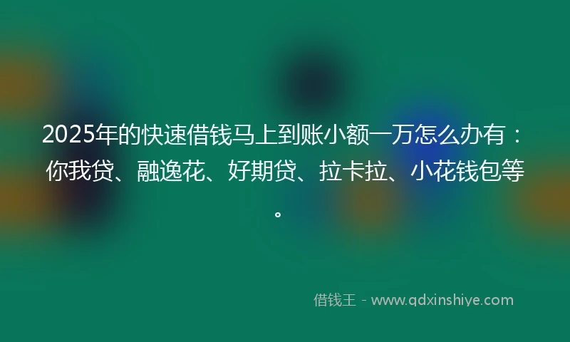 2025年的快速借钱马上到账小额一万怎么办有：你我贷、融逸花、好期贷、拉卡拉、小花钱包等。