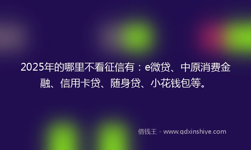 2025年的哪里不看征信有：e微贷、中原消费金融、信用卡贷、随身贷、小花钱包等。
