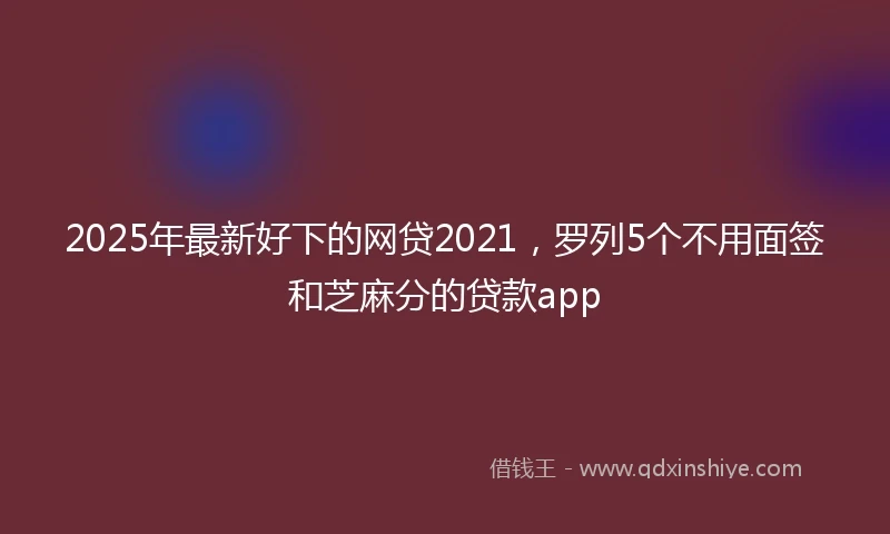 2025年最新好下的网贷2021，罗列5个不用面签和芝麻分的贷款app