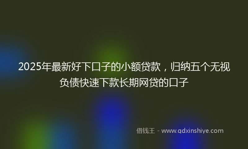 2025年最新好下口子的小额贷款，归纳五个无视负债快速下款长期网贷的口子