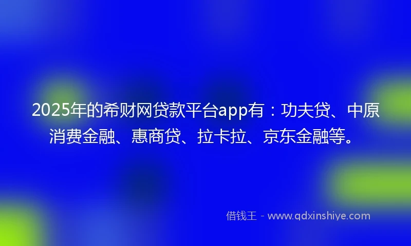 2025年的希财网贷款平台app有：功夫贷、中原消费金融、惠商贷、拉卡拉、京东金融等。