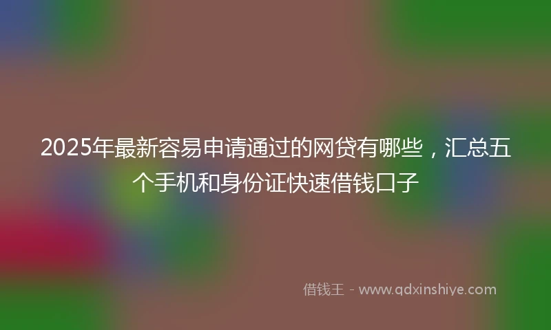 2025年最新容易申请通过的网贷有哪些，汇总五个手机和身份证快速借钱口子