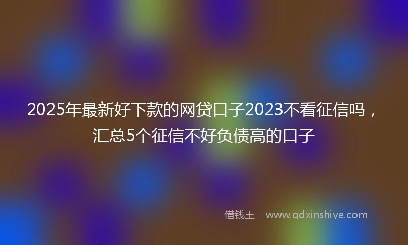 2025年最新好下款的网贷口子2023不看征信吗，汇总5个征信不好负债高的口子