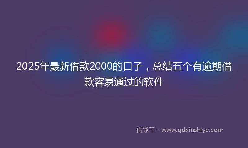 2025年最新借款2000的口子，总结五个有逾期借款容易通过的软件