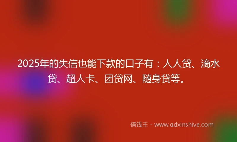 2025年的失信也能下款的口子有：人人贷、滴水贷、超人卡、团贷网、随身贷等。