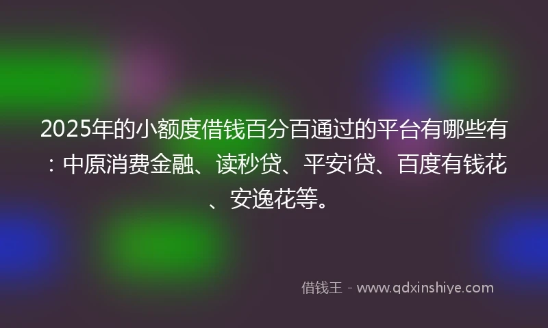 2025年的小额度借钱百分百通过的平台有哪些有：中原消费金融、读秒贷、平安i贷、百度有钱花、安逸花等。