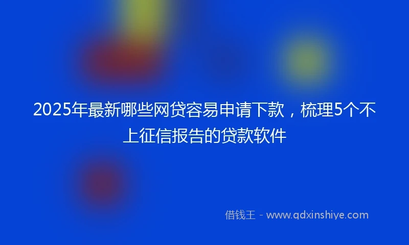 2025年最新哪些网贷容易申请下款，梳理5个不上征信报告的贷款软件