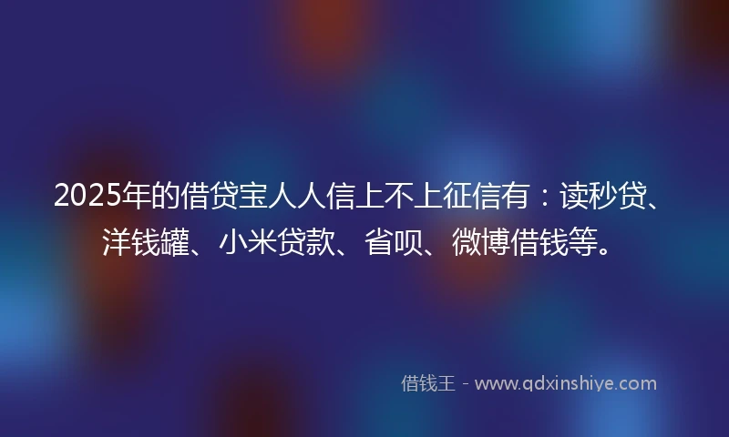 2025年的借贷宝人人信上不上征信有：读秒贷、洋钱罐、小米贷款、省呗、微博借钱等。