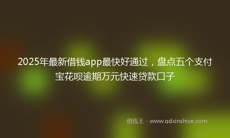 2025年最新借钱app最快好通过，盘点五个支付宝花呗逾期万元快速贷款口子