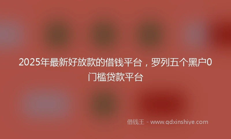 2025年最新好放款的借钱平台，罗列五个黑户0门槛贷款平台