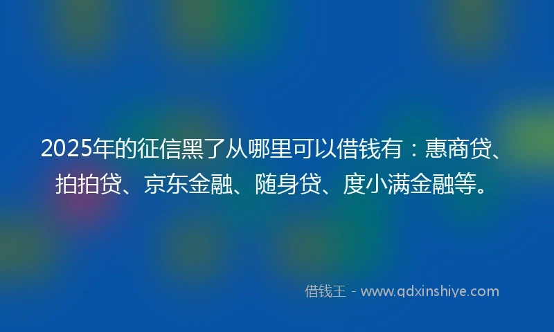 2025年的征信黑了从哪里可以借钱有：惠商贷、拍拍贷、京东金融、随身贷、度小满金融等。