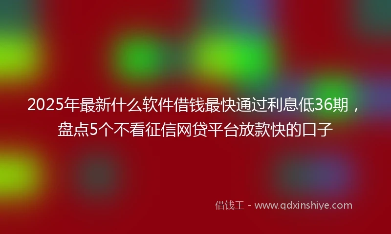2025年最新什么软件借钱最快通过利息低36期，盘点5个不看征信网贷平台放款快的口子