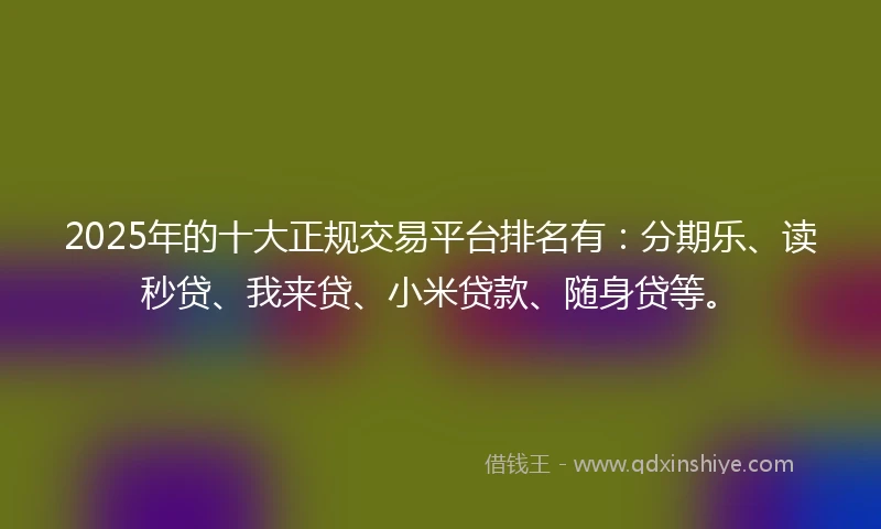 2025年的十大正规交易平台排名有：分期乐、读秒贷、我来贷、小米贷款、随身贷等。