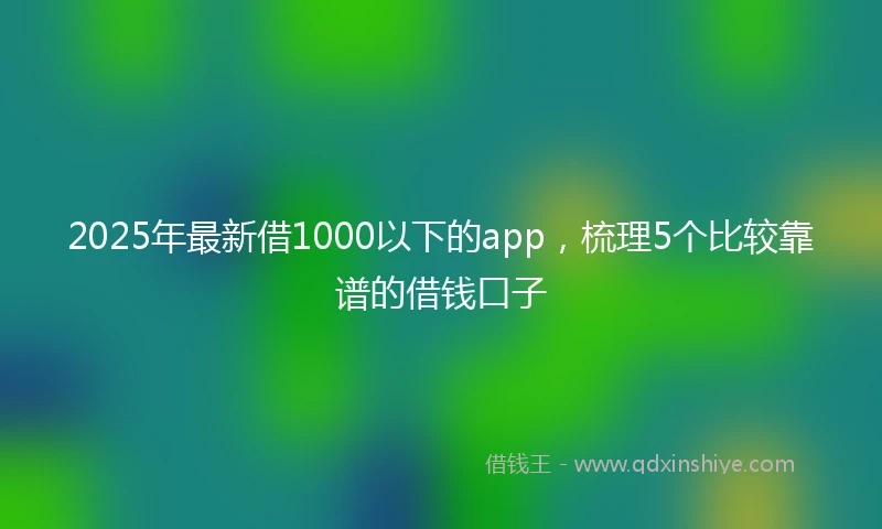 2025年最新借1000以下的app，梳理5个比较靠谱的借钱口子