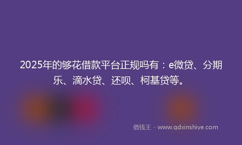 2025年的够花借款平台正规吗有：e微贷、分期乐、滴水贷、还呗、柯基贷等。