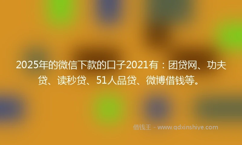 2025年的微信下款的口子2021有：团贷网、功夫贷、读秒贷、51人品贷、微博借钱等。