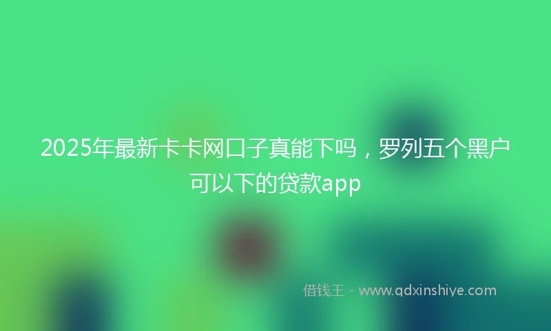 2025年最新卡卡网口子真能下吗，罗列五个黑户可以下的贷款app