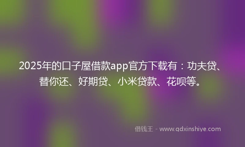 2025年的口子屋借款app官方下载有：功夫贷、替你还、好期贷、小米贷款、花呗等。