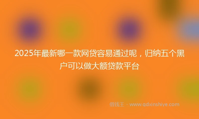 2025年最新哪一款网贷容易通过呢，归纳五个黑户可以做大额贷款平台