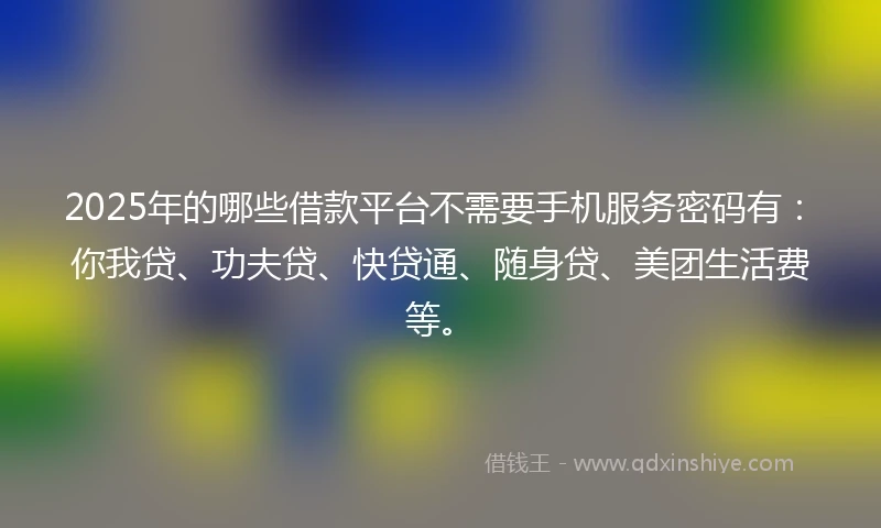 2025年的哪些借款平台不需要手机服务密码有：你我贷、功夫贷、快贷通、随身贷、美团生活费等。