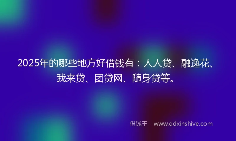 2025年的哪些地方好借钱有：人人贷、融逸花、我来贷、团贷网、随身贷等。