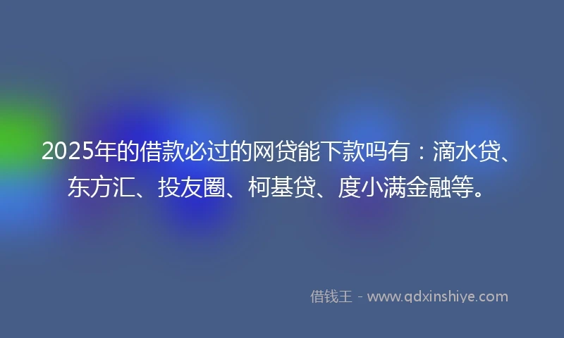 2025年的借款必过的网贷能下款吗有：滴水贷、东方汇、投友圈、柯基贷、度小满金融等。
