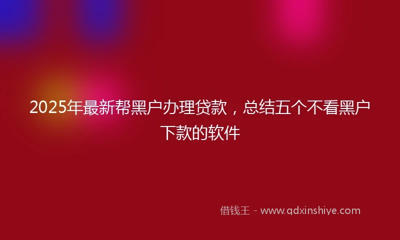 2025年最新帮黑户办理贷款，总结五个不看黑户下款的软件
