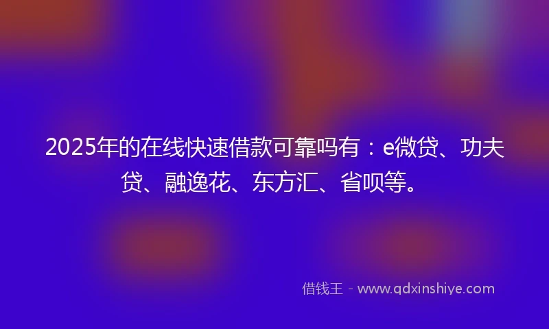 2025年的在线快速借款可靠吗有：e微贷、功夫贷、融逸花、东方汇、省呗等。