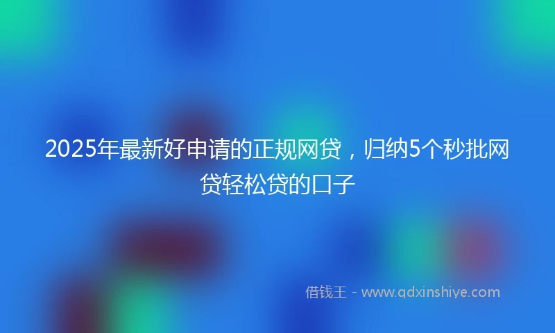 2025年最新好申请的正规网贷，归纳5个秒批网贷轻松贷的口子