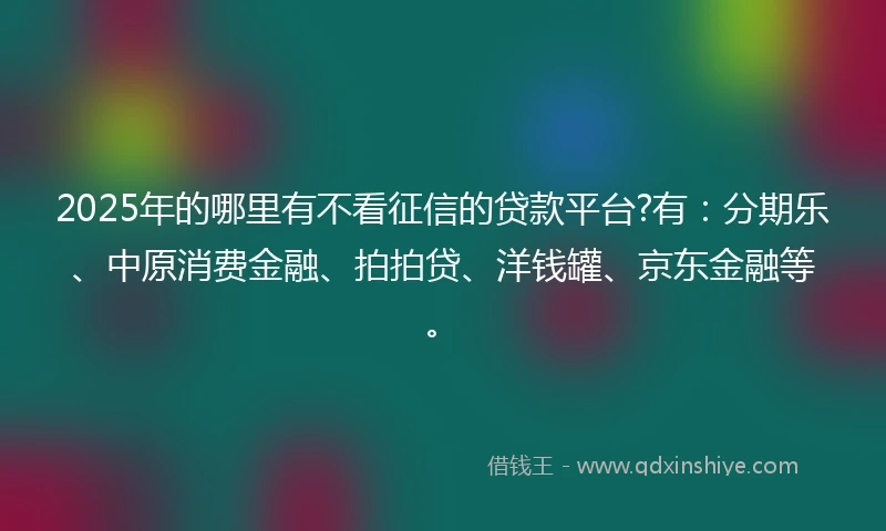 2025年的哪里有不看征信的贷款平台?有：分期乐、中原消费金融、拍拍贷、洋钱罐、京东金融等。