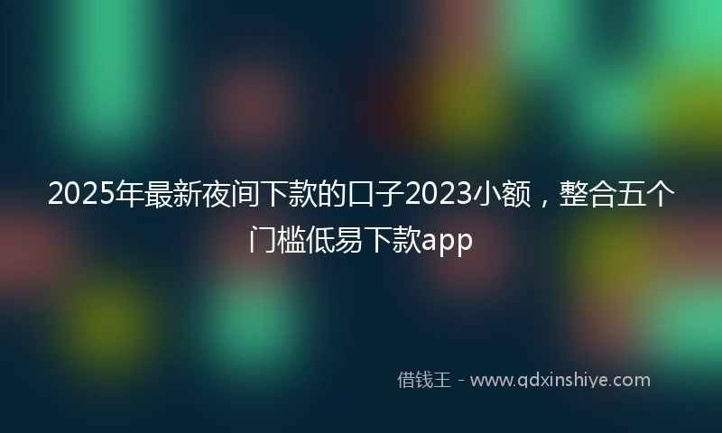 2025年最新夜间下款的口子2023小额，整合五个门槛低易下款app